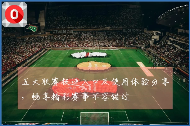 五大联赛极速入口及使用体验分享，畅享精彩赛事不容错过